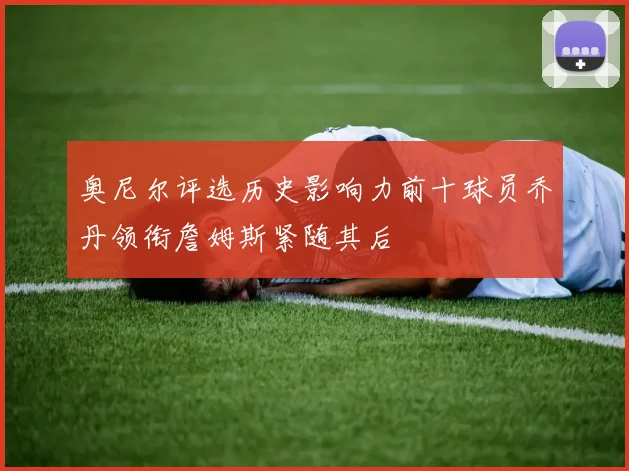 奥尼尔评选历史影响力前十球员乔丹领衔詹姆斯紧随其后