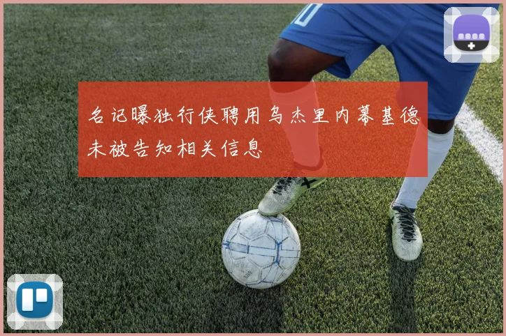 名记曝独行侠聘用乌杰里内幕基德未被告知相关信息