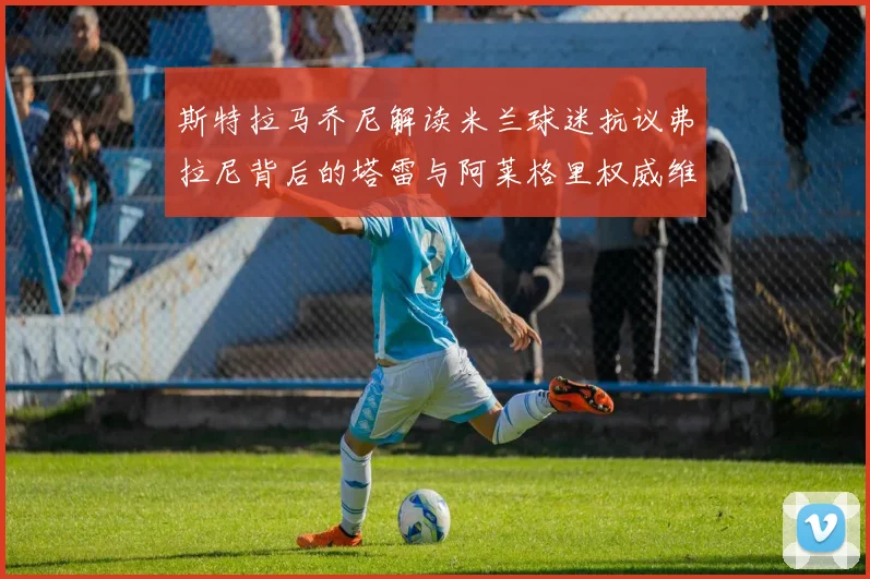 斯特拉马乔尼解读米兰球迷抗议弗拉尼背后的塔雷与阿莱格里权威维护