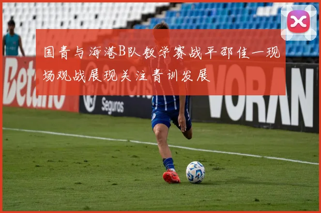 国青与海港B队教学赛战平邵佳一现场观战展现关注青训发展
