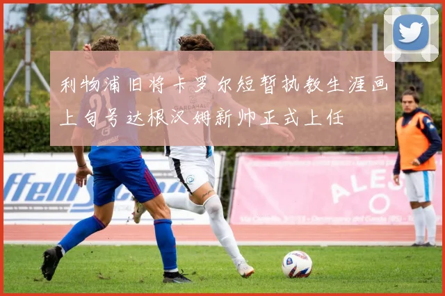 利物浦旧将卡罗尔短暂执教生涯画上句号达根汉姆新帅正式上任
