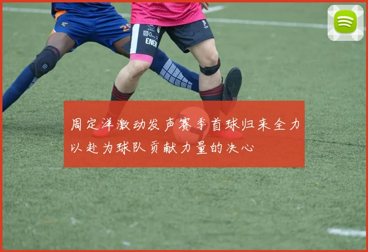 周定洋激动发声赛季首球归来全力以赴为球队贡献力量的决心