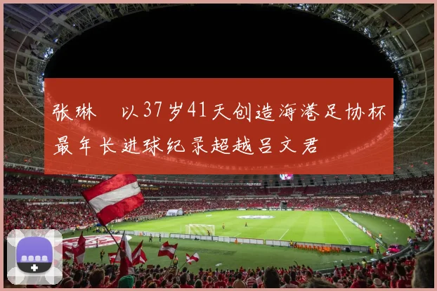 张琳芃以37岁41天创造海港足协杯最年长进球纪录超越吕文君